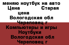 меняю ноутбук на авто › Цена ­ 45 000 › Старая цена ­ 63 000 - Вологодская обл., Череповец г. Компьютеры и игры » Ноутбуки   . Вологодская обл.,Череповец г.